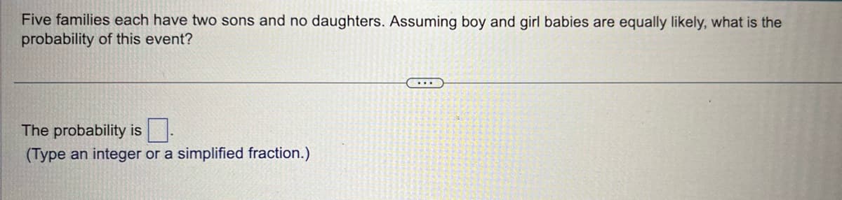 Five families each have two sons and no daughters. Assuming boy and girl babies are equally likely, what is the
probability of this event?
The probability is
(Type an integer or a simplified fraction.)
...