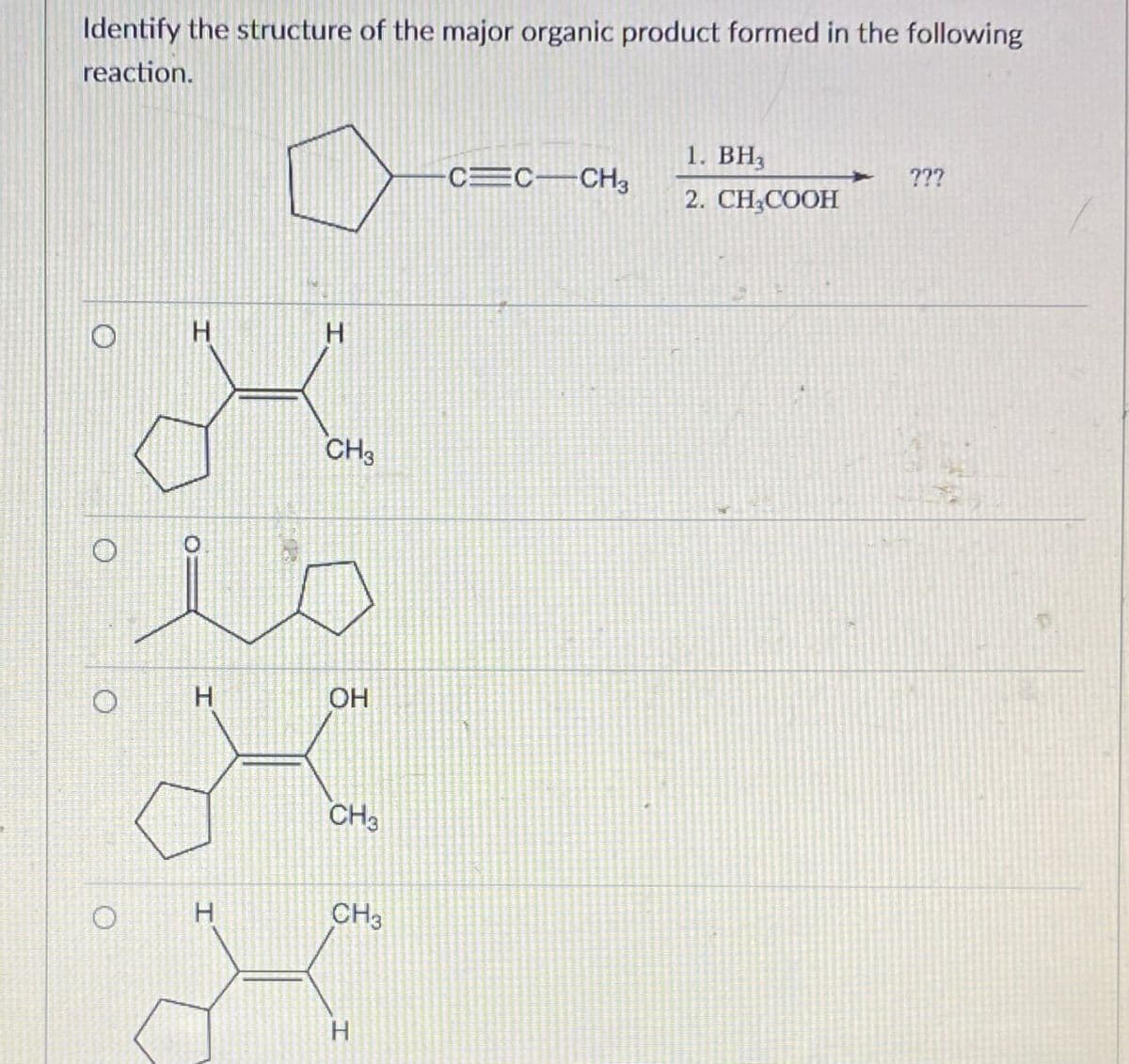 Identify the structure of the major organic product formed in the following
reaction.
O
О
O
H
H
CH3
is
H
OH
CH3
CH3
H
1. BH3
???
CEC-CH3
2. CH3COOH