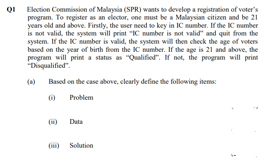 Q1
Election Commission of Malaysia (SPR) wants to develop a registration of voter's
program. To register as an elector, one must be a Malaysian citizen and be 21
years old and above. Firstly, the user need to key in IC number. If the IC number
is not valid, the system will print "IC number is not valid" and quit from the
system. If the IC number is valid, the system will then check the age of voters
based on the year of birth from the IC number. If the age is 21 and above, the
program will print a status as "Qualified". If not, the program will print
"Disqualified".
(a)
Based on the case above, clearly define the following items:
(i)
Problem
(ii)
Data
(iii)
Solution
