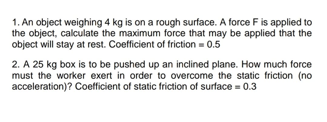 1. An object weighing 4 kg is on a rough surface. A force F is applied to
the object, calculate the maximum force that may be applied that the
object will stay at rest. Coefficient of friction = 0.5
%3D
2. A 25 kg box is to be pushed up an inclined plane. How much force
must the worker exert in order to overcome the static friction (no
acceleration)? Coefficient of static friction of surface = 0.3
