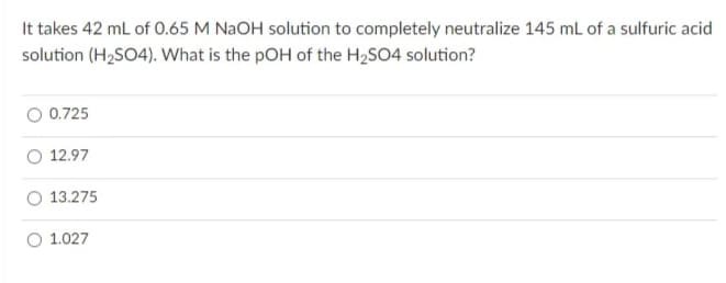 It takes 42 ml of 0.65 M NaOH solution to completely neutralize 145 mL of a sulfuric acid
solution (H2SO4). What is the pOH of the H,SO4 solution?
0.725
O 12.97
13.275
O 1.027
