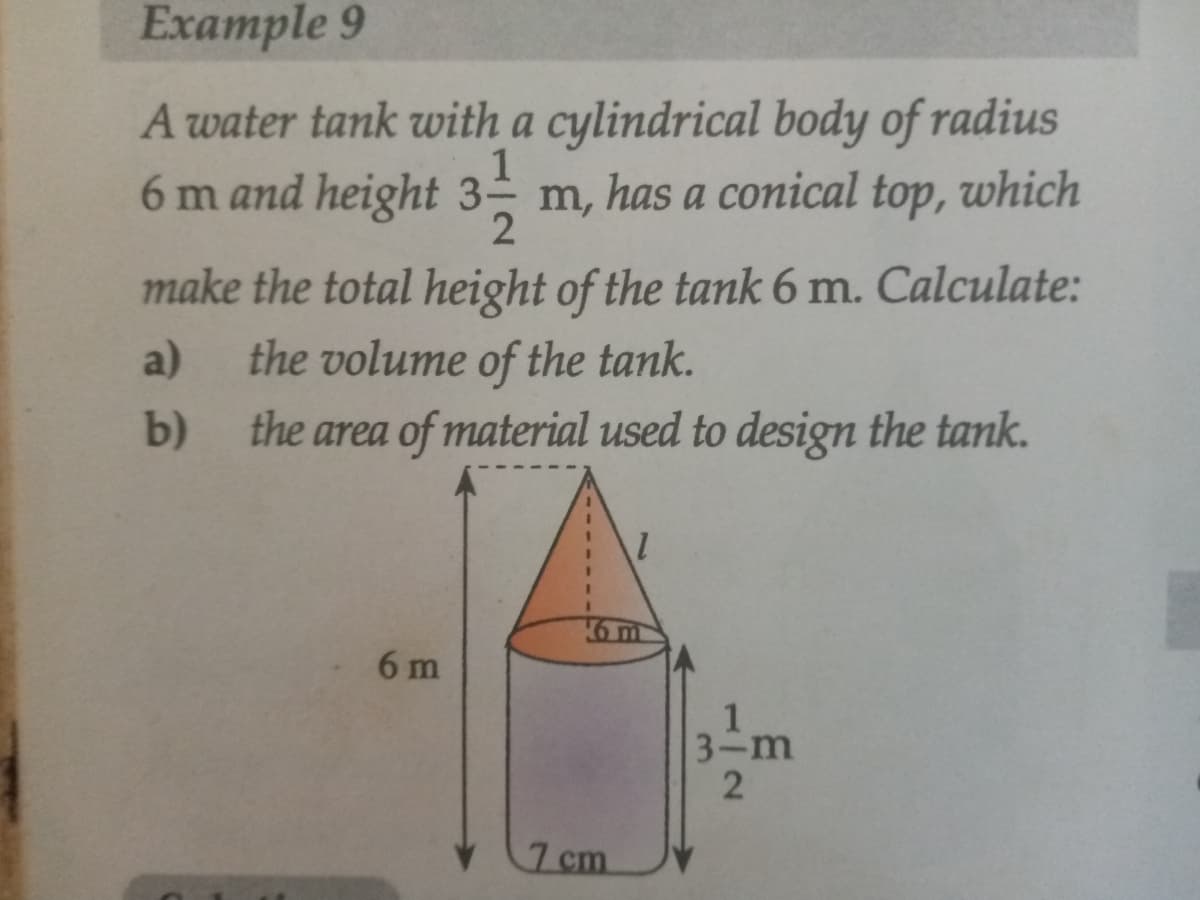 Example 9
A water tank with a cylindrical body of radius
6 m and height 31
6 m and height 3 m, has a conical top,
which
make the total height of the tank 6 m. Calculate:
a)
the volume of the tank.
b)
the area of material used to design the tank.
6 m
7 cm
6m
3-m
12