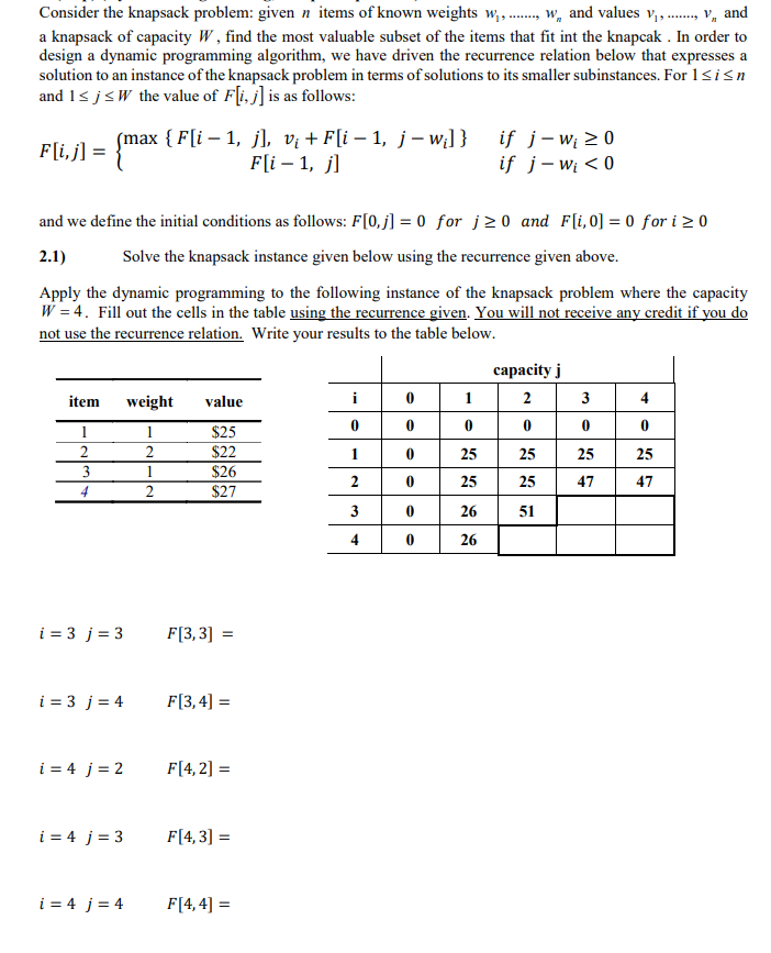 Consider the knapsack problem: given n items of known weights w,., w, and values v,., v, and
a knapsack of capacity W, find the most valuable subset of the items that fit int the knapcak . In order to
design a dynamic programming algorithm, we have driven the recurrence relation below that expresses a
solution to an instance of the knapsack problem in terms of solutions to its smaller subinstances. For 1<isn
and 1< j<W the value of F[i, j] is as follows:
F[i, j] =
smax { F[i – 1, j], vị + F[i – 1, j – w;] } if j-w; > 0
if j-w < 0
F[i – 1, j]
and we define the initial conditions as follows: F[0,j] = 0 for j>0 and F[i,0] = 0 for i > 0
2.1)
Solve the knapsack instance given below using the recurrence given above.
Apply the dynamic programming to the following instance of the knapsack problem where the capacity
W = 4. Fill out the cells in the table using the recurrence given. You will not receive any credit if you do
not use the recurrence relation. Write your results to the table below.
сараcity j
item
weight
i
1
2
3
value
$25
$22
1
1
2
2
25
25
25
25
$26
$27
3
1
25
25
47
47
4
26
51
4
26
i = 3 j= 3
F[3,3] =
i = 3 j= 4
F[3,4] =
i = 4 j = 2
F[4, 2] =
i = 4 j= 3
F[4, 3] =
i = 4 j= 4
F[4, 4] =
1.
2.
3.
