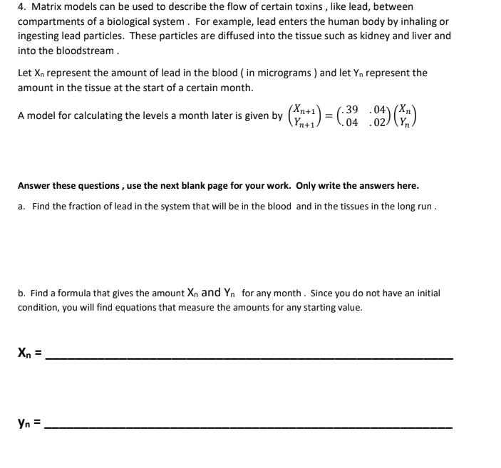 4. Matrix models can be used to describe the flow of certain toxins , like lead, between
compartments of a biological system. For example, lead enters the human body by inhaling or
ingesting lead particles. These particles are diffused into the tissue such as kidney and liver and
into the bloodstream.
Let Xn represent the amount of lead in the blood ( in micrograms ) and let Yn represent the
amount in the tissue at the start of a certain month.
A model for calculating the levels a month later is given by (*1) = ( 02) )
(Xn+1
Yn+1.
Answer these questions , use the next blank page for your work. Only write the answers here.
a. Find the fraction of lead in the system that will be in the blood and in the tissues in the long run .
b. Find a formula that gives the amount Xn and Yn for any month. Since you do not have an initial
condition, you will find equations that measure the amounts for any starting value.
Xn =
Yn =
