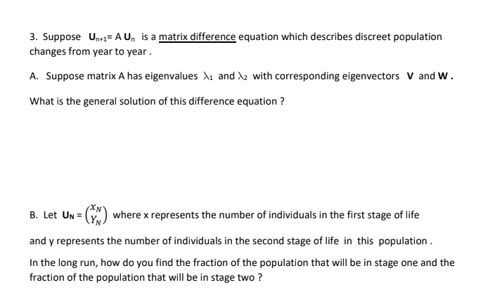 3. Suppose Unr1= A U, is a matrix difference equation which describes discreet population
changes from year to year.
A. Suppose matrix A has eigenvalues dı and X2 with corresponding eigenvectors V and W.
What is the general solution of this difference equation ?
B. Let Un =
where x represents the number of individuals in the first stage of life
and y represents the number of individuals in the second stage of life in this population .
In the long run, how do you find the fraction of the population that will be in stage one and the
fraction of the population that will be in stage two ?
