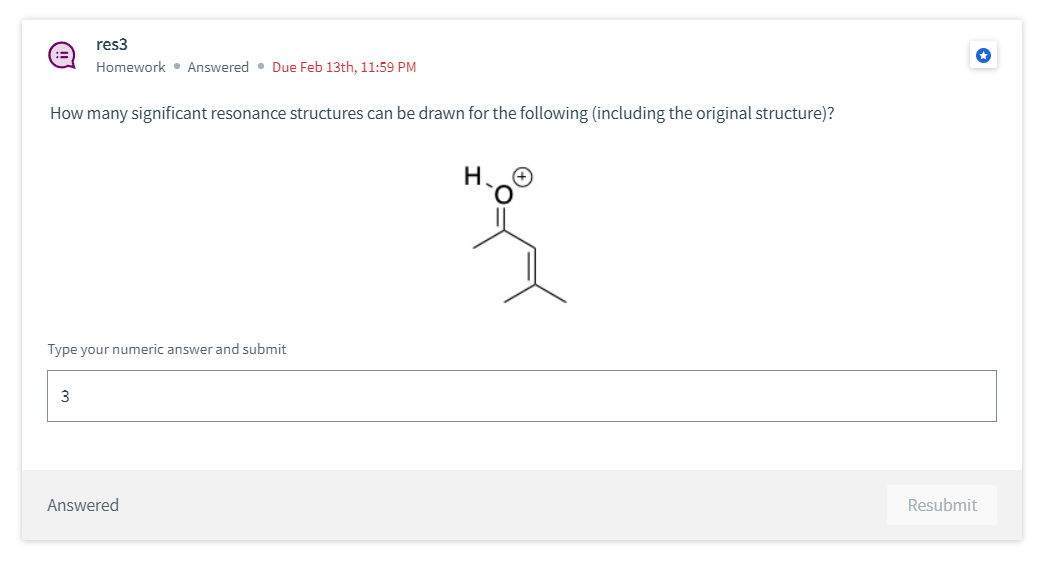 res3
Homework • Answered. Due Feb 13th, 11:59 PM
How many significant resonance structures can be drawn for the following (including the original structure)?
Type your numeric answer and submit
3
Answered
H
{
Resubmit