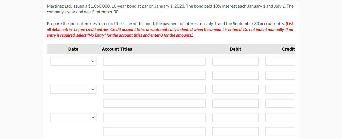 Martinez Ltd. issued a $1,060,000, 10-year bond at par on January 1, 2023. The bond paid 10% interest each January 1 and July 1. The
company's year end was September 30.
Prepare the journal entries to record the issue of the bond, the payment of interest on July 1, and the September 30 accrual entry. (List
all debit entries before credit entries. Credit account titles are automatically indented when the amount is entered. Do not indent manually. If no
entry is required, select "No Entry" for the account titles and enter O for the amounts.)
Date
[|]]
Account Titles
Debit
10000
Credit