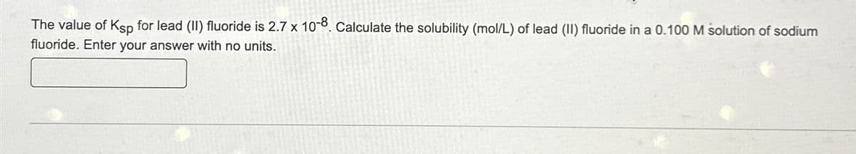 The value of Ksp for lead (II) fluoride is 2.7 x 10-8. Calculate the solubility (mol/L) of lead (II) fluoride in a 0.100 M solution of sodium
fluoride. Enter your answer with no units.