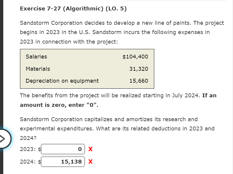 Exercise 7-27 (Algorithmic) (LO. 5)
Sandstorm Corporation decides to develop a new line of paints. The project
begins in 2023 in the U.S. Sandstorm incurs the following expenses in
2023 in connection with the project:
Salaries
Materials
Depreciation on equipment
The benefits from the project will be realized starting in July 2024. If an
amount is zero, enter "0".
Sandstorm Corporation capitalizes and amortizes its research and
experimental expenditures. What are its related deductions in 2023 and
2024?
2023:
$104,400
31,320
15,660
2024:
0 X
15,138 X