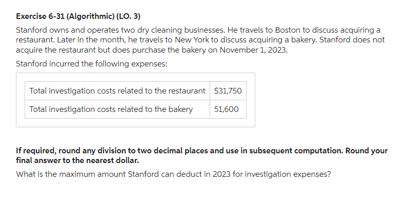 Exercise 6-31 (Algorithmic) (LO. 3)
Stanford owns and operates two dry cleaning businesses. He travels to Boston to discuss acquiring a
restaurant. Later in the month, he travels to New York to discuss acquiring a bakery. Stanford does not
acquire the restaurant but does purchase the bakery on November 1, 2023.
Stanford incurred the following expenses:
Total investigation costs related to the restaurant
Total investigation costs related to the bakery
$31,750
51,600
If required, round any division to two decimal places and use in subsequent computation. Round your
final answer to the nearest dollar.
What is the maximum amount Stanford can deduct in 2023 for investigation expenses?