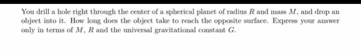 You drill a hole right through the center of a spherical planet of radius R and mass M, and drop an
object into it. How long does the object take to reach the opposite surface. Express your answer
only in terms of M, R and the universal gravitational constant G.