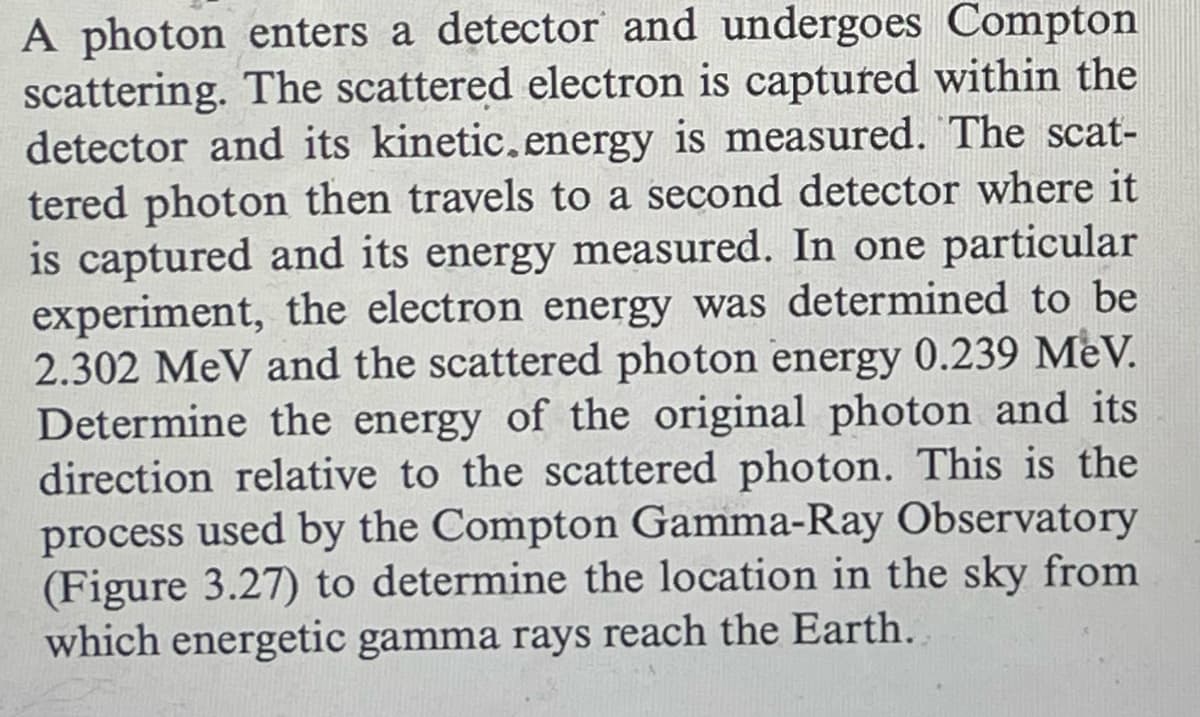 A photon enters a detector and undergoes Compton
scattering. The scattered electron is captured within the
detector and its kinetic.energy is measured. The scat-
tered photon then travels to a second detector where it
is captured and its energy measured. In one particular
experiment, the electron energy was determined to be
2.302 MeV and the scattered photon energy 0.239 MeV.
Determine the energy of the original photon and its
direction relative to the scattered photon. This is the
process used by the Compton Gamma-Ray Observatory
(Figure 3.27) to determine the location in the sky from
which energetic gamma rays reach the Earth.