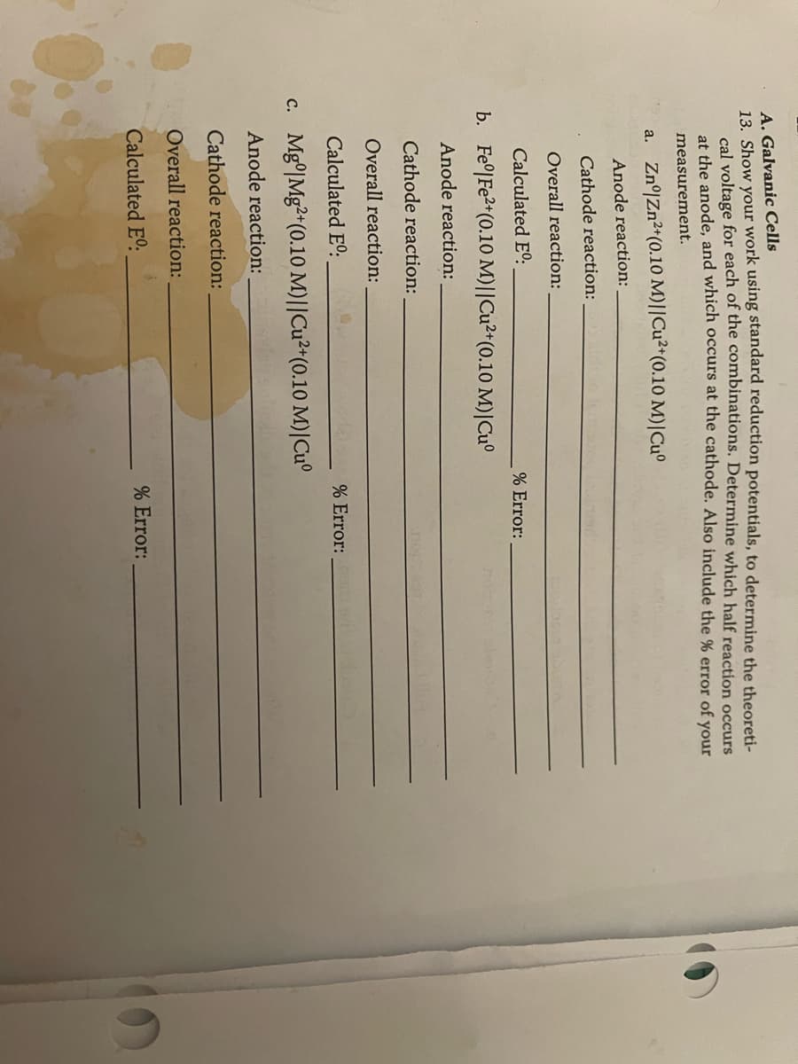 A. Galvanic Cells
13. Show your work using standard reduction potentials, to determine the theoreti-
cal voltage for each of the combinations. Determine which half reaction occurs
at the anode, and which occurs at the cathode. Also include the % error of your
measurement.
a. Zn° Zn2+(0.10 M)||Cu2+(0.10 M) | Cu°
Anode reaction:
Cathode reaction:
Overall reaction:
Calculated Eº:
b. Fe|Fe2+ (0.10 M)||Cu2+(0.10 M)|Cu°
Anode reaction:
Cathode reaction:
Overall reaction:
Calculated E°º.
c. Mg Mg2+(0.10 M)||Cu2+(0.10 M)|Cu°
Anode reaction:
Cathode reaction:
Overall reaction:
% Error:
% Error:
Calculated Eº.
% Error: