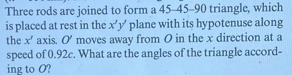 Three rods are joined to form a 45-45-90 triangle, which
is placed at rest in the x'y' plane with its hypotenuse along
the x' axis. O' moves away from O in the x direction at a
speed of 0.92c. What are the angles of the triangle accord-
ing to O?