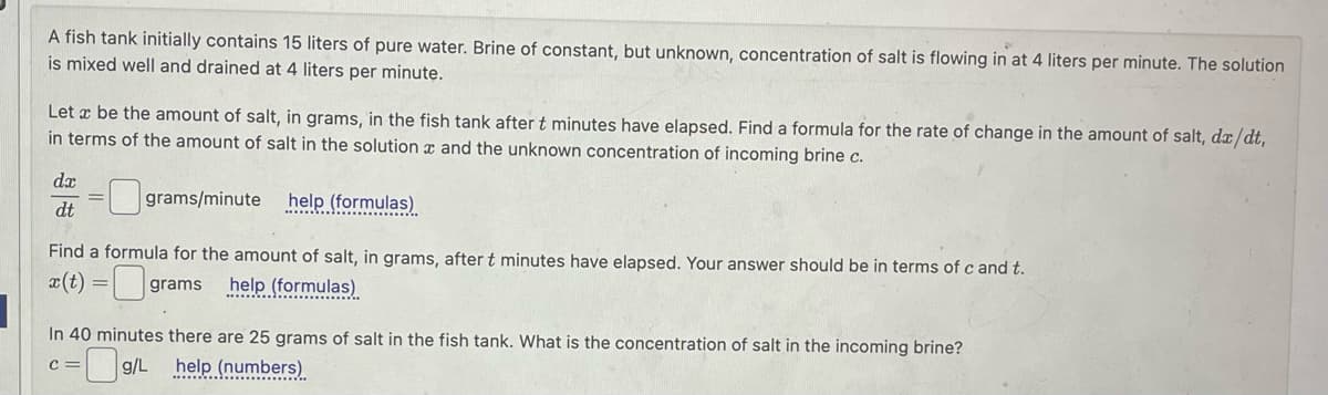 A fish tank initially contains 15 liters of pure water. Brine of constant, but unknown, concentration of salt is flowing in at 4 liters per minute. The solution
is mixed well and drained at 4 liters per minute.
Let x be the amount of salt, in grams, in the fish tank after t minutes have elapsed. Find a formula for the rate of change in the amount of salt, dx/dt,
in terms of the amount of salt in the solution and the unknown concentration of incoming brine c.
da
dt
☐ grams/minute
grams/minute help (formulas)
Find a formula for the amount of salt, in grams, after t minutes have elapsed. Your answer should be in terms of c and t.
x(t)=grams
help (formulas)
In 40 minutes there are 25 grams of salt in the fish tank. What is the concentration of salt in the incoming brine?
C=
=0g/L
help (numbers)