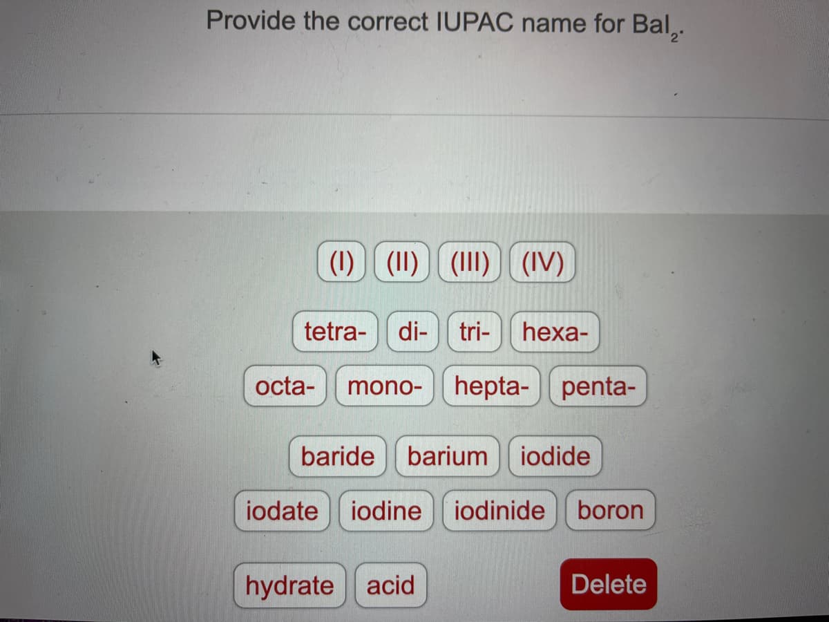 Provide the correct IUPAC name for Bal,.
(1) (1) (1) (IV)
tetra- di-tri- hexa-
octa-
mono-hepta- penta-
baride barium iodide
iodate iodine iodinide boron
hydrate acid
Delete