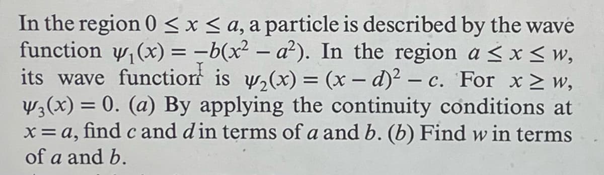 In the region 0 < x < a, a particle is described by the wave
function y₁(x) = -b(x² - a²). In the region a≤ x ≤w,
its wave function is y2(x) = (x-d)² - c. For x≥w,
¥3(x) = 0. (a) By applying the continuity conditions at
x= a, find c and d in terms of a and b. (b) Find w in terms
of a and b.