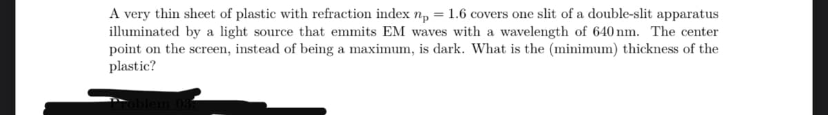 A very thin sheet of plastic with refraction index n₁ = 1.6 covers one slit of a double-slit apparatus
illuminated by a light source that emmits EM waves with a wavelength of 640 nm. The center
point on the screen, instead of being a maximum, is dark. What is the (minimum) thickness of the
plastic?
oblem 031