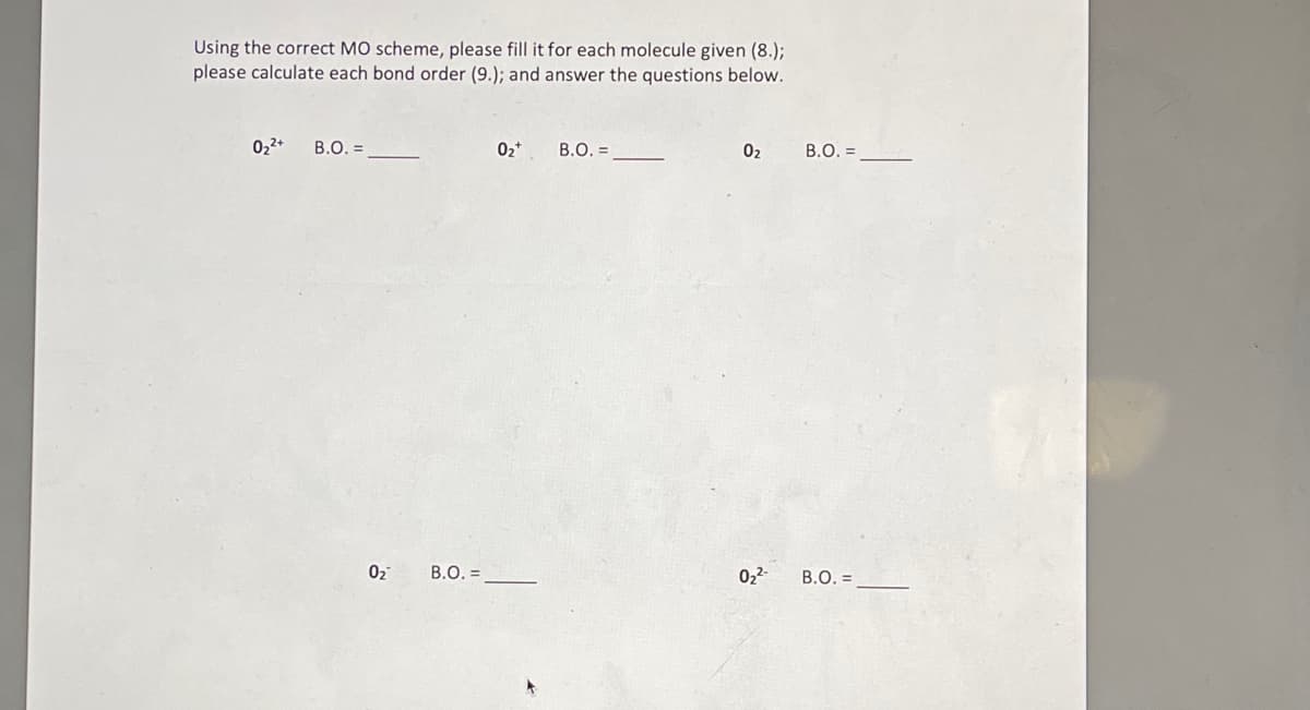 Using the correct MO scheme, please fill it for each molecule given (8.);
please calculate each bond order (9.); and answer the questions below.
0₂²+
B.O. =
0₂
B.O. =
0₂+
B.O. =
0₂
0₂²-
B.O. =
B.O. =