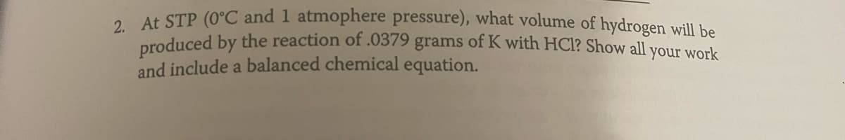 2. At STP (0°C and 1 atmophere pressure), what volume of hydrogen will be
produced by the reaction of .0379 grams of K with HCl? Show all your work
and include a balanced chemical equation.