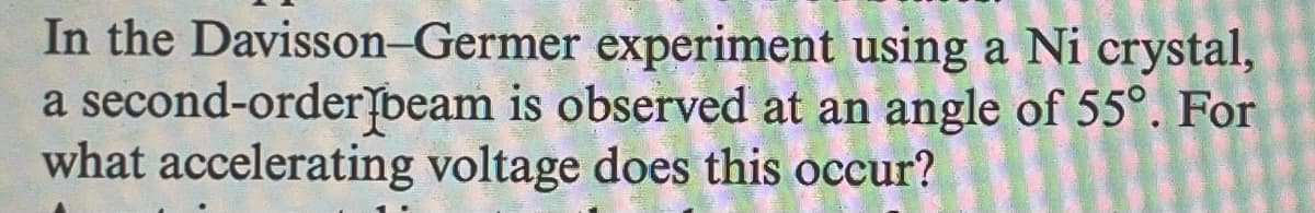 In the Davisson-Germer experiment using a Ni crystal,
a second-order beam is observed at an angle of 55°. For
what accelerating voltage does this occur?