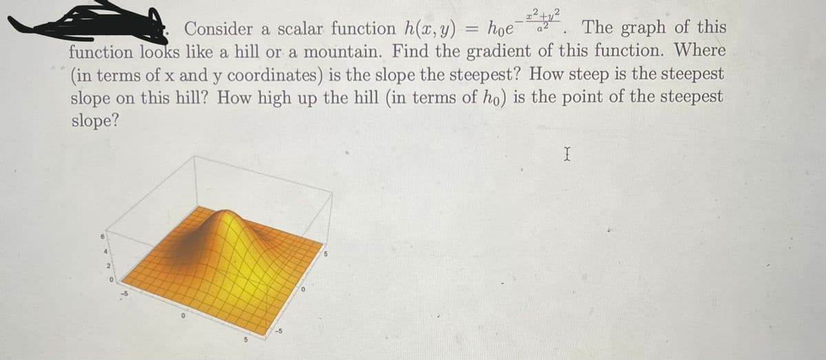 Consider a scalar function h(x, y)
y²
hoe
a2
2+2 The graph of this
function looks like a hill or a mountain. Find the gradient of this function. Where
(in terms of x and y coordinates) is the slope the steepest? How steep is the steepest
slope on this hill? How high up the hill (in terms of ho) is the point of the steepest
slope?
I
6
2
0
0
5
-5
5