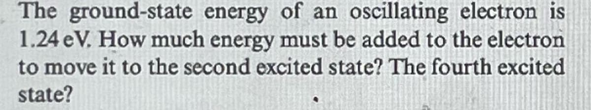 The ground-state energy of an oscillating electron is
1.24 eV. How much energy must be added to the electron
to move it to the second excited state? The fourth excited
state?