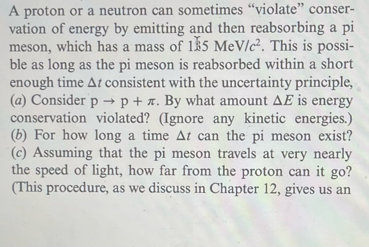 A proton or a neutron can sometimes "violate" conser-
vation of energy by emitting and then reabsorbing a pi
meson, which has a mass of 185 MeV/c². This is possi-
ble as long as the pi meson is reabsorbed within a short
enough time At consistent with the uncertainty principle,
(a) Consider p → p + л. By what amount AE is energy
conservation violated? (Ignore any kinetic energies.)
(b) For how long a time At can the pi meson exist?
(c) Assuming that the pi meson travels at very nearly
the speed of light, how far from the proton can it go?
(This procedure, as we discuss in Chapter 12, gives us an