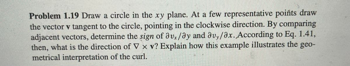 Problem 1.19 Draw a circle in the xy plane. At a few representative points draw
the vector v tangent to the circle, pointing in the clockwise direction. By comparing
adjacent vectors, determine the sign of avx/ay and avy/ax. According to Eq. 1.41,
then, what is the direction of V x v? Explain how this example illustrates the geo-
metrical interpretation of the curl.