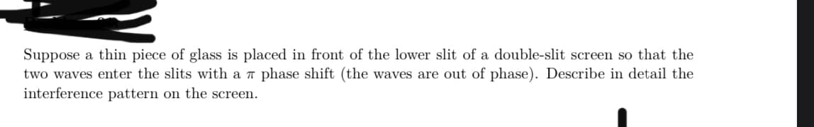 Suppose a thin piece of glass is placed in front of the lower slit of a double-slit screen so that the
two waves enter the slits with a 7 phase shift (the waves are out of phase). Describe in detail the
interference pattern on the screen.