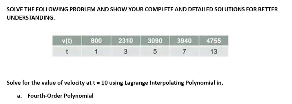 SOLVE THE FOLLOWING PROBLEM AND SHOW YOUR COMPLETE AND DETAILED SOLUTIONS FOR BETTER
UNDERSTANDING.
v(t)
t
a.
800
1
2310
3
3090
5
3940
7
4755
13
Solve for the value of velocity at t = 10 using Lagrange Interpolating Polynomial in,
Fourth-Order Polynomial