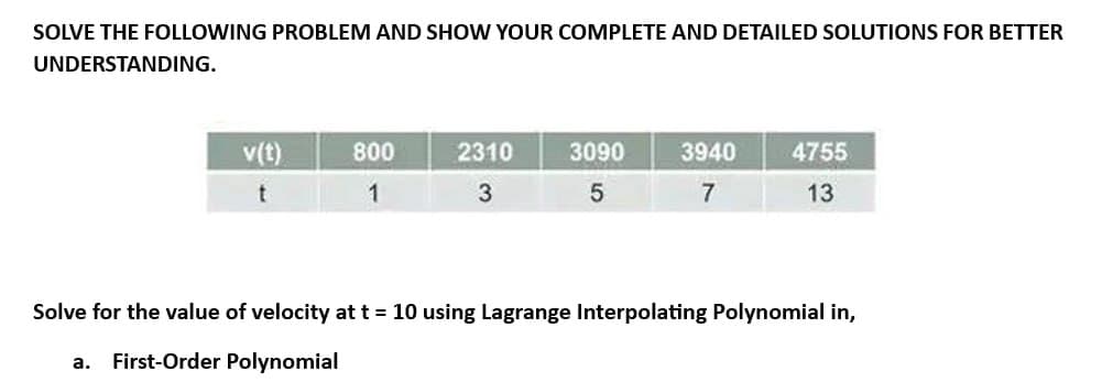 SOLVE THE FOLLOWING PROBLEM AND SHOW YOUR COMPLETE AND DETAILED SOLUTIONS FOR BETTER
UNDERSTANDING.
v(t)
t
a.
800
1
2310
3
3090
5
3940
7
4755
13
Solve for the value of velocity at t = 10 using Lagrange Interpolating Polynomial in,
First-Order Polynomial