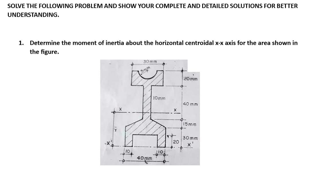 SOLVE THE FOLLOWING PROBLEM AND SHOW YOUR COMPLETE AND DETAILED SOLUTIONS FOR BETTER
UNDERSTANDING.
1. Determine the moment of inertia about the horizontal centroidal x-x axis for the area shown in
the figure.
10
30mm
5m
40mm
10mm
20
20 mm
40 mm
15mm
30mm