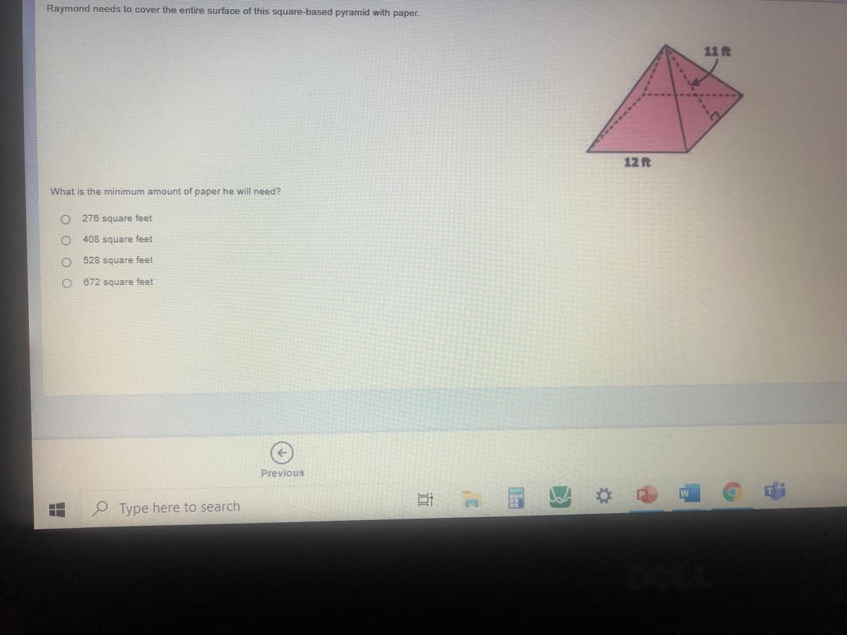 Raymond needs to cover the entire surface of this square-based pyramid with paper.
11 ft
12 ft
What is the minimum amount of paper he will need?
276 square feet
408 square feet
528 square feet
672 square feet
Previous
O Type here to search
