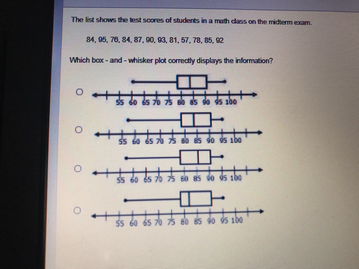 **Math Midterm Exam Scores Box-and-Whisker Plot Selection**

The list shows the test scores of students in a math class on the midterm exam:

84, 95, 76, 84, 87, 90, 93, 81, 57, 78, 85, 92

Which box-and-whisker plot correctly displays the information?

(O) ![Box-and-Whisker Plot Option 1](#)
- Range: 55 to 100
- Median: Approximately 85
- Interquartile Range (IQR): Lower Quartile (75), Upper Quartile (93)

(O) ![Box-and-Whisker Plot Option 2](#)
- Range: 55 to 100
- Median: Approximately 84
- Interquartile Range (IQR): Lower Quartile (73), Upper Quartile (95)

(O) ![Box-and-Whisker Plot Option 3](#)
- Range: 55 to 100
- Median: Approximately 86
- Interquartile Range (IQR): Lower Quartile (78), Upper Quartile (92)

(O) ![Box-and-Whisker Plot Option 4](#)
- Range: 55 to 100
- Median: Approximately 84
- Interquartile Range (IQR): Lower Quartile (78), Upper Quartile (90)

In the box-and-whisker plots shown above, the whiskers represent the minimum and maximum data points, the box represents the interquartile range (IQR) which contains the middle 50% of values, and the line within the box represents the median. 

Students are encouraged to compare these options to select the one that best fits the given data set.