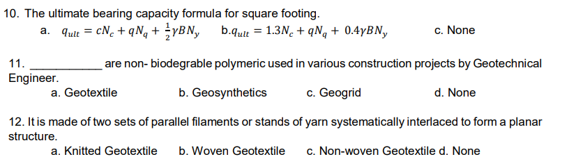 10. The ultimate bearing capacity formula for square footing.
a. qut = cN. + qNq + ÷YBN,
b.qult = 1.3N. + qNq + 0.4YBN,
c. None
11.
are non- biodegrable polymeric used in various construction projects by Geotechnical
Engineer.
a. Geotextile
b. Geosynthetics
c. Geogrid
d. None
12. It is made of two sets of parallel filaments or stands of yarn systematically interlaced to form a planar
structure.
a. Knitted Geotextile
b. Woven Geotextile
c. Non-woven Geotextile d. None
