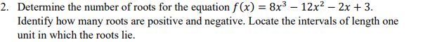 2. Determine the number of roots for the equation f (x) = 8x3 – 12x? – 2x + 3.
Identify how many roots are positive and negative. Locate the intervals of length one
unit in which the roots lie.
