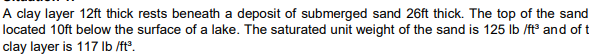 A clay layer 12ft thick rests beneath a deposit of submerged sand 26ft thick. The top of the sand
located 10ft below the surface of a lake. The saturated unit weight of the sand is 125 lb /ft and of t
clay layer is 117 lb /ft°.

