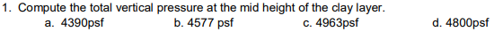 1. Compute the total vertical pressure at the mid height of the clay layer.
b. 4577 psf
a. 4390psf
c. 4963psf
d. 4800psf
