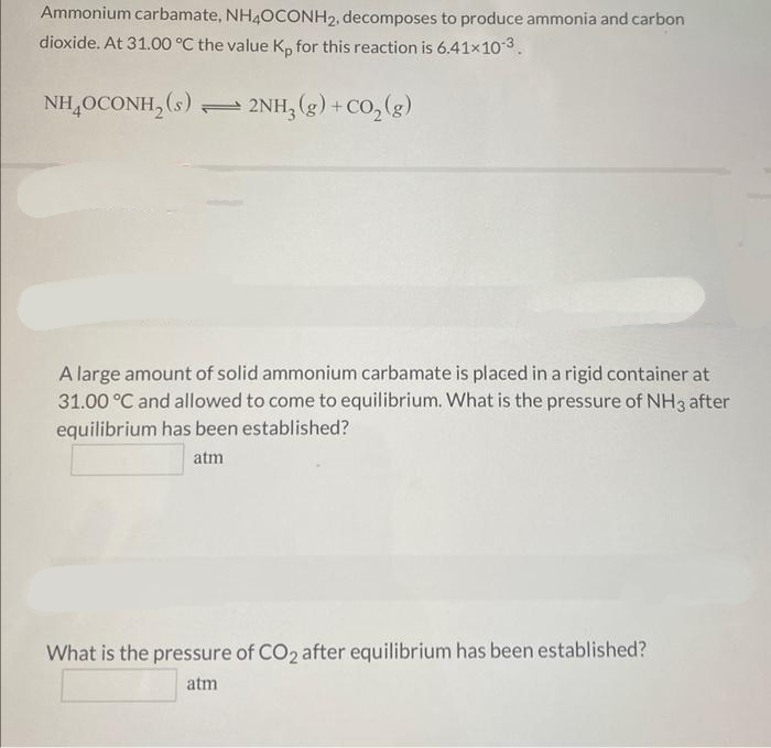 Ammonium carbamate, NH4OCONH₂, decomposes to produce ammonia and carbon
dioxide. At 31.00 °C the value Kp for this reaction is 6.41×10-3
NH4OCONH₂ (s)
2NH3(g) + CO₂(g)
A large amount of solid ammonium carbamate is placed in a rigid container at
31.00 °C and allowed to come to equilibrium. What is the pressure of NH3 after
equilibrium has been established?
atm
What is the pressure of CO2 after equilibrium has been established?
atm