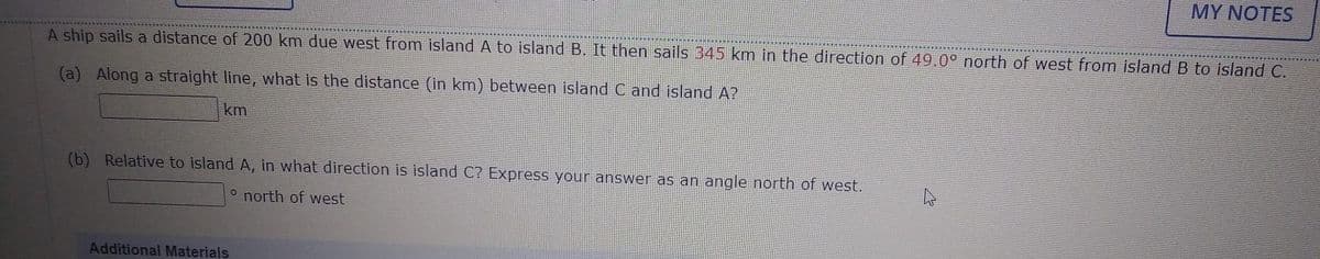 A ship sails a distance of 200 km due west from island A to island B. It then sails 345 km in the direction of 49.0° north of west from island B to island C.
(a) Along a straight line, what is the distance (in km) between island C and island A?
km
(b) Relative to island A, in what direction is island C? Express your answer as an angle north of west.
o north of west
MY NOTES
Additional Materials