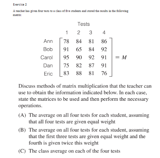 Exercice 2
A teacher has given four tests to a class of five students and stored the results in the following
matrix:
Tests
1
3
4
Ann
78
84
81
86
Bob
91
65
84
92
Carol
95
90
92
91
= M
Dan
75
82
87
91
Eric
83 88 81
76
Discuss methods of matrix multiplication that the teacher can
use to obtain the information indicated below. In each case,
state the matrices to be used and then perform the necessary
operations.
(A) The average on all four tests for each student, assuming
that all four tests are given equal weight
(B) The average on all four tests for each student, assuming
that the first three tests are given equal weight and the
fourth is given twice this weight
(C) The class average on each of the four tests
