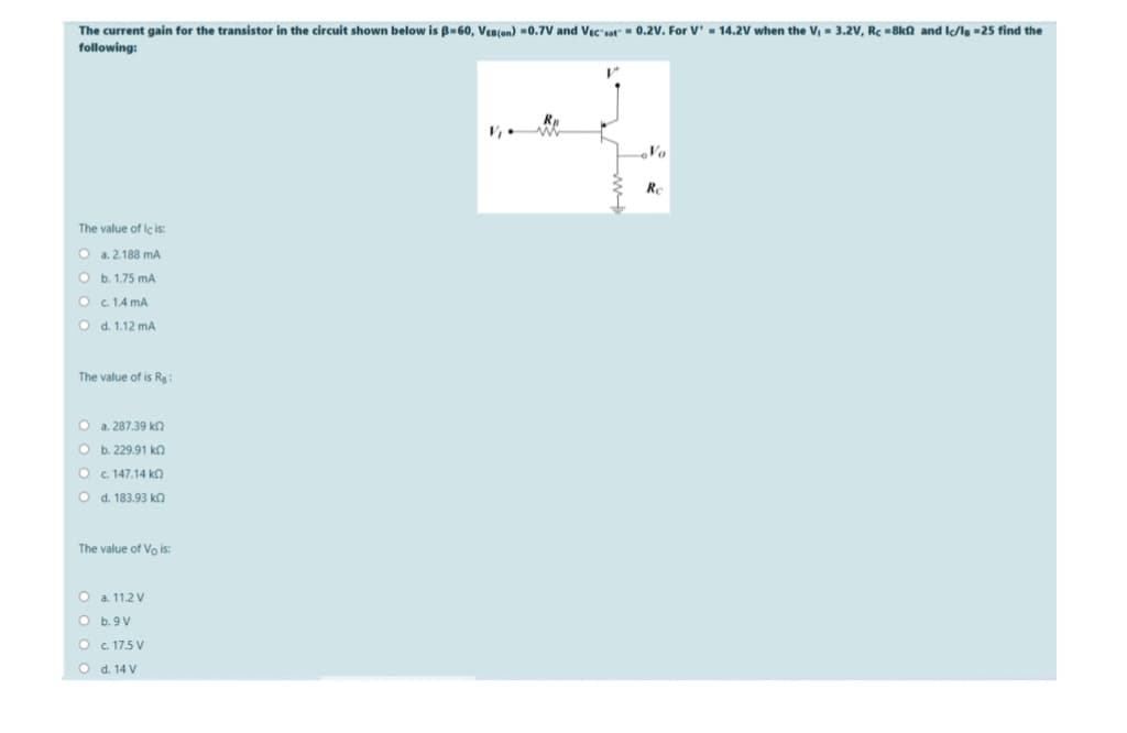 The current gain for the transistor in the circuit shown below is B-60, VEn(on) =0.7V and Vic-sat" - 0.2V. For V' = 14.2V when the V, = 3.2V, Rc =8kn and Ic/l =25 find the
following:
V,
Vo
Re
The value of lc is:
O a. 2.188 mA
O b. 1.75 mA
Oc. 1.4 mA
O d. 1.12 mA
The value of is Rg:
O a. 287.39 kn
O b. 229.91 kn
O c. 147.14 kn
O d. 183.93 kn
The value of Vo is:
O a. 11.2 V
O b.9V
O c. 17.5 V
O d. 14 V
