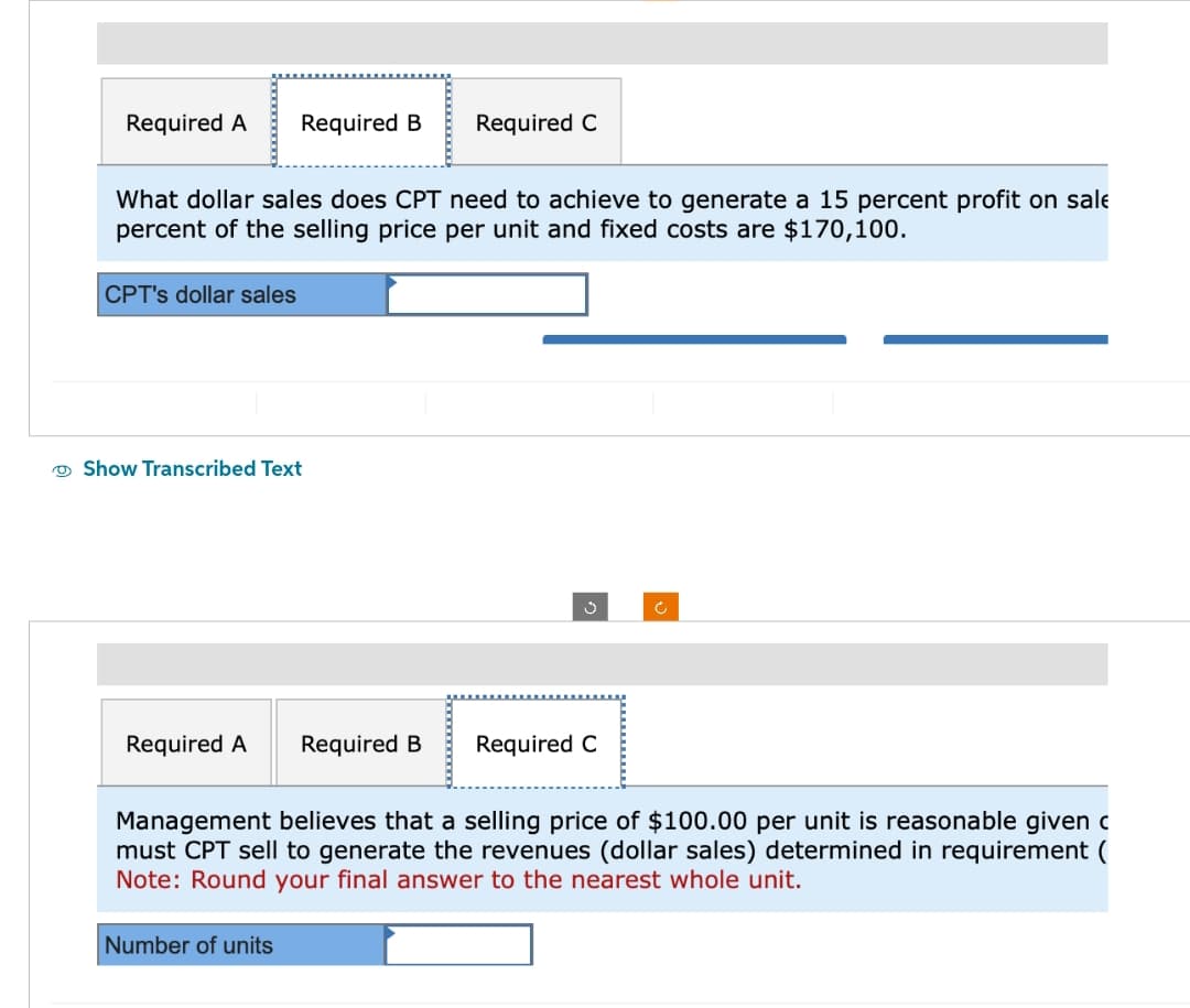 Required A
What dollar sales does CPT need to achieve to generate a 15 percent profit on sale
percent of the selling price per unit and fixed costs are $170,100.
CPT's dollar sales
Required B Required C
Show Transcribed Text
Required A
Number of units
Required B
Required C
رم
Management believes that a selling price of $100.00 per unit is reasonable given c
must CPT sell to generate the revenues (dollar sales) determined in requirement (
Note: Round your final answer to the nearest whole unit.