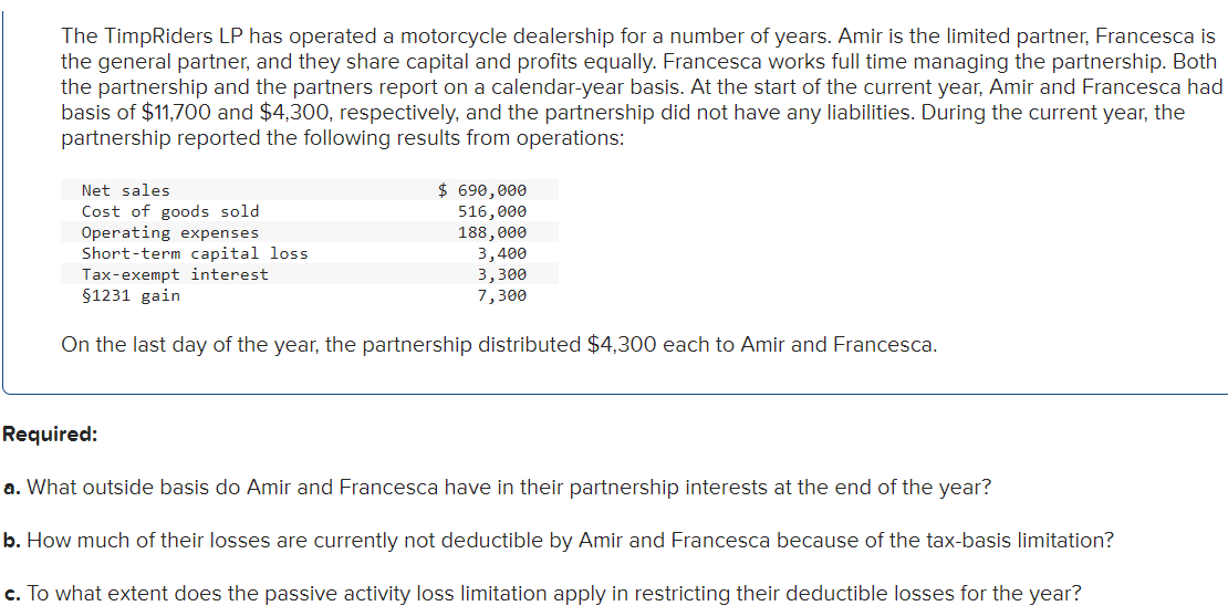 The TimpRiders LP has operated a motorcycle dealership for a number of years. Amir is the limited partner, Francesca is
the general partner, and they share capital and profits equally. Francesca works full time managing the partnership. Both
the partnership and the partners report on a calendar-year basis. At the start of the current year, Amir and Francesca had
basis of $11,700 and $4,300, respectively, and the partnership did not have any liabilities. During the current year, the
partnership reported the following results from operations:
Net sales
Cost of goods sold
Operating expenses
Short-term capital loss.
Tax-exempt interest
§1231 gain
On the last day of the year, the partnership distributed $4,300 each to Amir and Francesca.
$ 690,000
516,000
188,000
3,400
3,300
7,300
Required:
a. What outside basis do Amir and Francesca have in their partnership interests at the end of the year?
b. How much of their losses are currently not deductible by Amir and Francesca because of the tax-basis limitation?
c. To what extent does the passive activity loss limitation apply in restricting their deductible losses for the year?