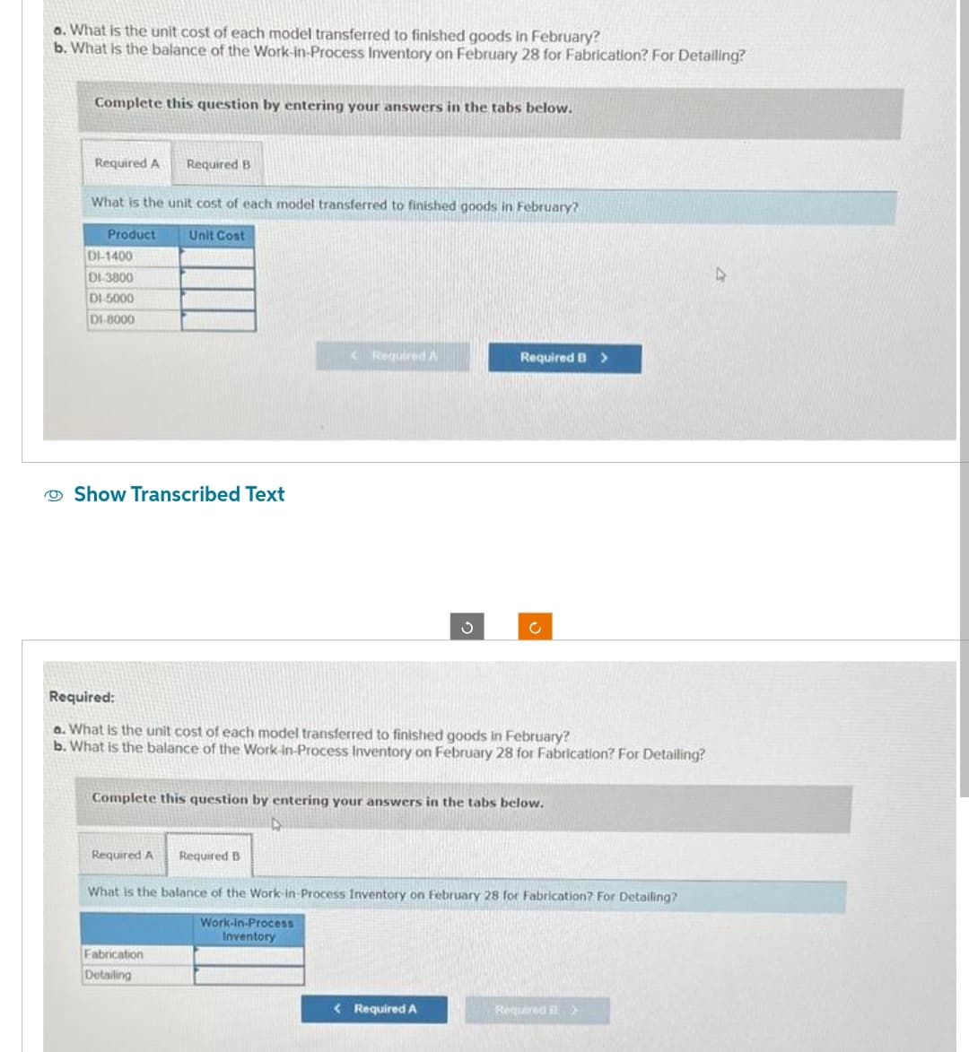 a. What is the unit cost of each model transferred to finished goods in February?
b. What is the balance of the Work-in-Process Inventory on February 28 for Fabrication? For Detailing?
Complete this question by entering your answers in the tabs below.
Required A
What is the unit cost of each model transferred to finished goods in February?
Unit Cost
Product
DI-1400
DI-3800
DI-5000
DI-8000
Required B
Show Transcribed Text
Required A
<Required A
Fabrication
Detailing
Required:
a. What is the unit cost of each model transferred to finished goods in February?
b. What is the balance of the Work-in-Process Inventory on February 28 for Fabrication? For Detailing?
Required B
3
Complete this question by entering your answers in the tabs below.
Required B >
c
< Required A
What is the balance of the Work-in-Process Inventory on February 28 for Fabrication? For Detailing?
Work-in-Process
Inventory
Required >