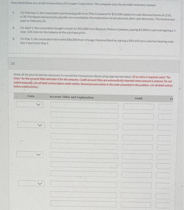 Described below are certain transactions of Grouper Corporation. The company uses the periodic inventory system
On February 2, the corporation purchased goods from Pina Company for $73,500 subject to cash discount terms of 2/10
n/30. Purchases and accounts payable are recorded by the corporation at net amounts after cash discounts. The invoice was
paid on February 26
1.
2
3
(a)
On April 1, the corporation bought a truck for $55,000 from Blossom Motors Company, paying $3,000 in cash and signing a 1-
year, 12% note for the balance of the purchase price.
On May 1, the corporation borrowed $86,000 from Chicago National Bank by signing a $94,640 zero-interest-bearing note
due 1 year from May 1
Make all the journal entries necessary to record the transactions above using appropriate dates. Of no entry is required, select "No
Entry for the account titles and enter O for the amounts, Credit account titles are automatically indented when amount is entered. Do not
indent manually. List all debit entries before credit entries. Record journal entries in the order presented in the problem. List all debit entries
before credit mtries)
Date
Account Titles and Explanation
Debit
Cr