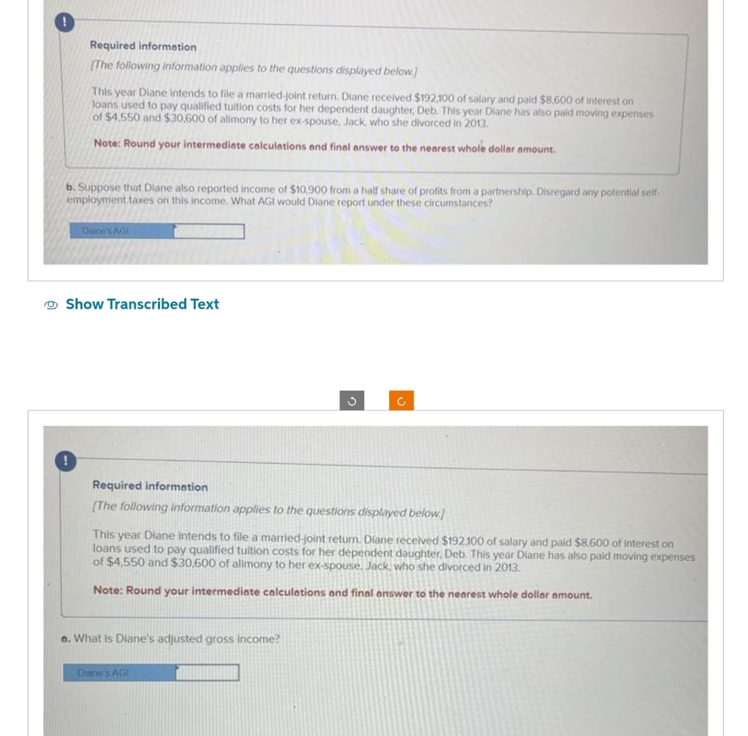 Required information
[The following information applies to the questions displayed below.]
This year Diane intends to file a married-joint return. Diane received $192.100 of salary and paid $8,600 of interest on
loans used to pay qualified tuition costs for her dependent daughter, Deb. This year Diane has also paid moving expenses
of $4.550 and $30,600 of alimony to her ex-spouse, Jack, who she divorced in 2013.
Note: Round your intermediate calculations and final answer to the nearest whole dollar amount.
b. Suppose that Diane also reported income of $10.900 from a half share of profits from a partnership. Disregard any potential self-
employment taxes on this income. What AGI would Diane report under these circumstances?
Diane's AGI
Show Transcribed Text
Required information
[The following information applies to the questions displayed below.]
g
This year Diane intends to file a married-joint return. Diane received $192.100 of salary and paid $8,600 of interest on
loans used to pay qualified tuition costs for her dependent daughter. Deb. This year Diane has also paid moving expenses
of $4,550 and $30,600 of alimony to her ex-spouse, Jack, who she divorced in 2013.
Note: Round your intermediate calculations and final answer to the nearest whole dollar amount.
a. What is Diane's adjusted gross income?
Diane's AGI