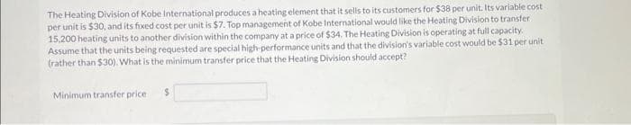 The Heating Division of Kobe International produces a heating element that it sells to its customers for $38 per unit. Its variable cost
per unit is $30, and its fixed cost per unit is $7. Top management of Kobe International would like the Heating Division to transfer
15.200 heating units to another division within the company at a price of $34. The Heating Division is operating at full capacity.
Assume that the units being requested are special high-performance units and that the division's variable cost would be $31 per unit
(rather than $30). What is the minimum transfer price that the Heating Division should accept?
Minimum transfer price. $