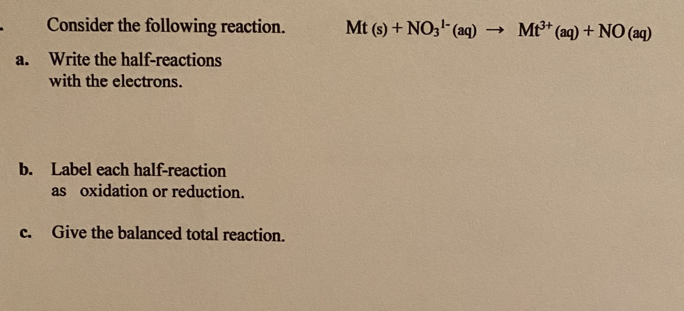 Consider the following reaction.
Mt (s) + NO3 (aq) Mt (aq) + NO (aq)
a.
Write the half-reactions
with the electrons.
b. Label each half-reaction
as oxidation or reduction.
C.
Give the balanced total reaction.
